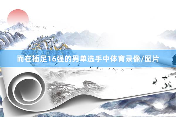 而在插足16强的男单选手中体育录像/图片