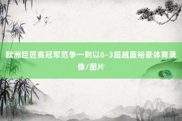 欧洲巨匠赛冠军范争一则以6-3超越蓝裕豪体育录像/图片