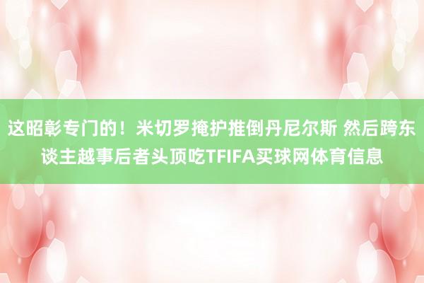 这昭彰专门的！米切罗掩护推倒丹尼尔斯 然后跨东谈主越事后者头顶吃TFIFA买球网体育信息