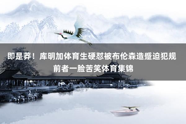 即是莽！库明加体育生硬怼被布伦森造蹙迫犯规 前者一脸苦笑体育集锦