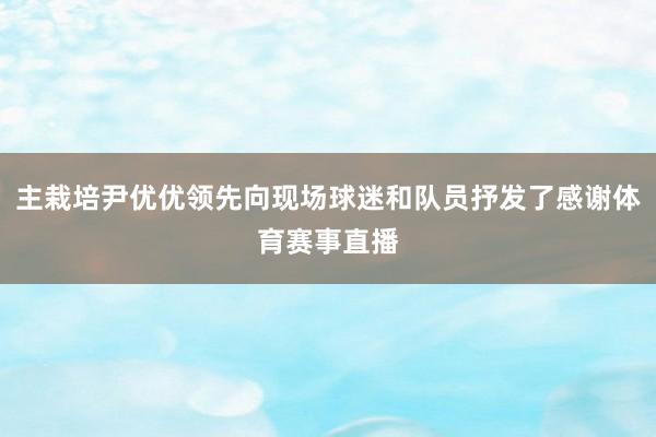 主栽培尹优优领先向现场球迷和队员抒发了感谢体育赛事直播