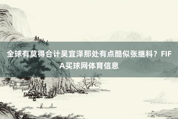 全球有莫得合计吴宜泽那处有点酷似张继科？FIFA买球网体育信息