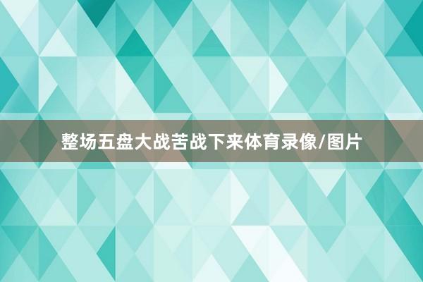 整场五盘大战苦战下来体育录像/图片