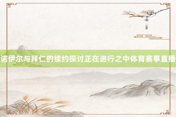 诺伊尔与拜仁的续约探讨正在进行之中体育赛事直播
