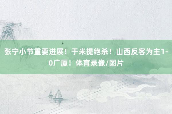 张宁小节重要进展！于米提绝杀！山西反客为主1-0广厦！体育录像/图片