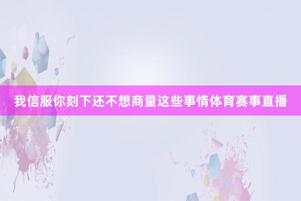 我信服你刻下还不想商量这些事情体育赛事直播