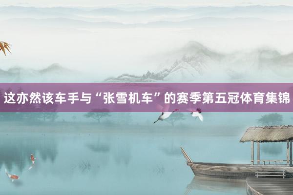 这亦然该车手与“张雪机车”的赛季第五冠体育集锦