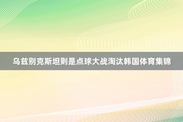乌兹别克斯坦则是点球大战淘汰韩国体育集锦