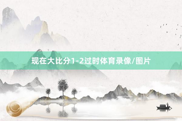 现在大比分1-2过时体育录像/图片