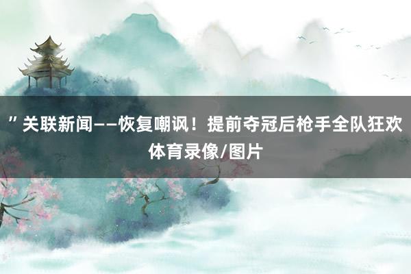 ”关联新闻——恢复嘲讽！提前夺冠后枪手全队狂欢体育录像/图片