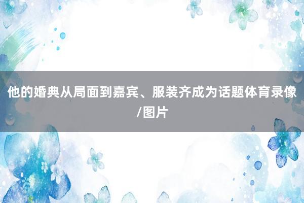 他的婚典从局面到嘉宾、服装齐成为话题体育录像/图片