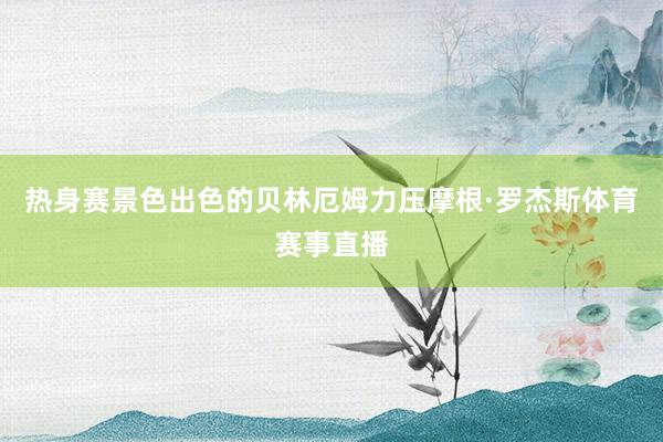 热身赛景色出色的贝林厄姆力压摩根·罗杰斯体育赛事直播