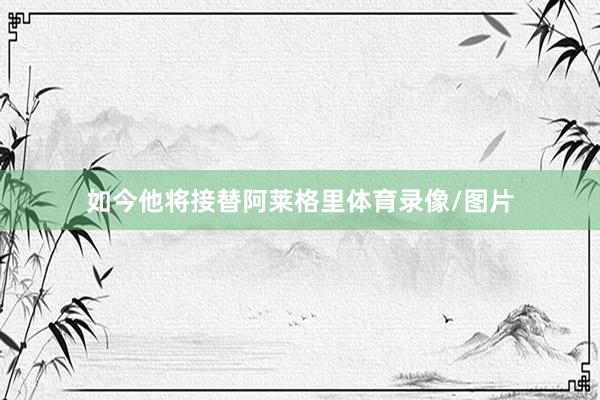 如今他将接替阿莱格里体育录像/图片