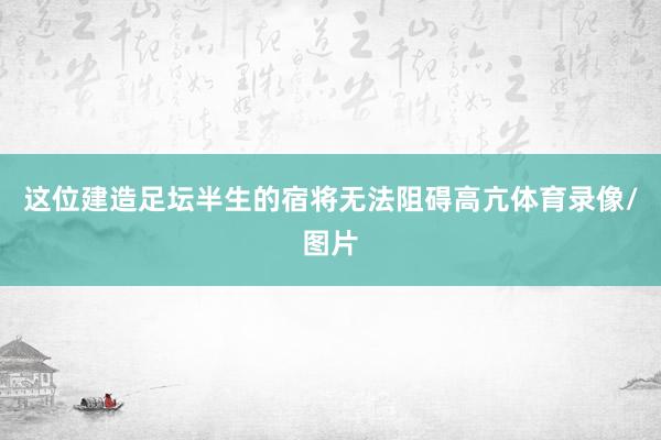 这位建造足坛半生的宿将无法阻碍高亢体育录像/图片
