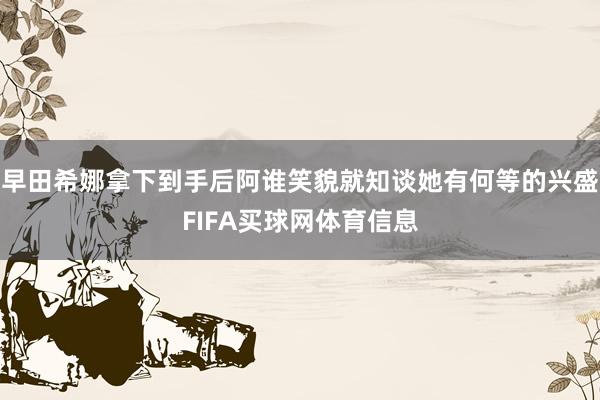 早田希娜拿下到手后阿谁笑貌就知谈她有何等的兴盛FIFA买球网体育信息