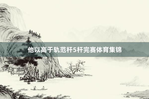 他以高于轨范杆5杆完赛体育集锦