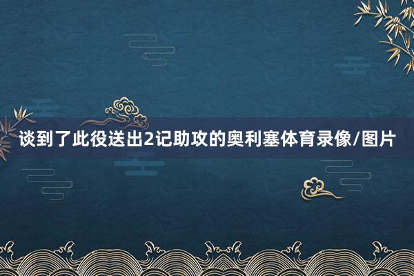 谈到了此役送出2记助攻的奥利塞体育录像/图片